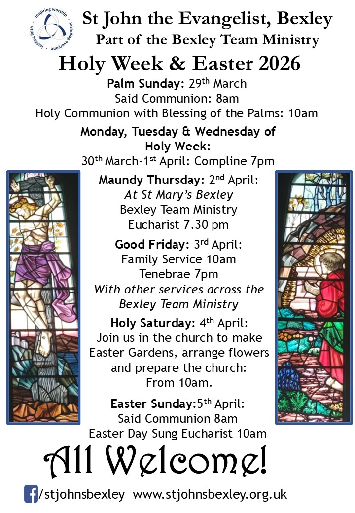 St John the Evangelist, Bexley Part of the Bexley Team Ministry Holy Week & Easter 2026 Palm Sunday: 29th March Said Communion: 8am Holy Communion with Blessing of the Palms: 10am Monday, Tuesday & Wednesday of Holy Week 30th March-1st April :  Compline 7pm Maundy Thursday: 2nd April: At St Mary’s Bexley Bexley Team Ministry Eucharist 7.30 pm Good Friday: 3rd April: Family Service 10am Tenebrae 7pm With other services across the Bexley Team Ministry Holy Saturday: 4th April: Join us in the church to make Easter Gardens, arrange flowers and prepare the church: From 10am. Easter Sunday:5th April: Said Communion 8am Easter Day Sung Eucharist 10am All Welcome!