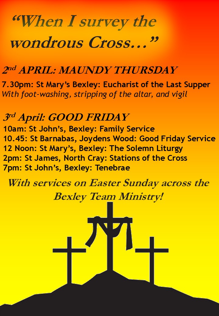 “When I survey the wondrous Cross…” 2nd APRIL: MAUNDY THURSDAY 7.30pm: St Mary’s Bexley: Eucharist of the Last Supper With foot-washing, stripping of the altar, and vigil 3rd April: GOOD FRIDAY 10am: St John’s, Bexley: Family Service 10.45: St Barnabas, Joydens Wood: Good Friday Service 12 Noon: St Mary’s, Bexley: The Solemn Liturgy 2pm: St James, North Cray: Stations of the Cross 7pm: St John’s, Bexley: Tenebrae With services on Easter Sunday across the Bexley Team Ministry!